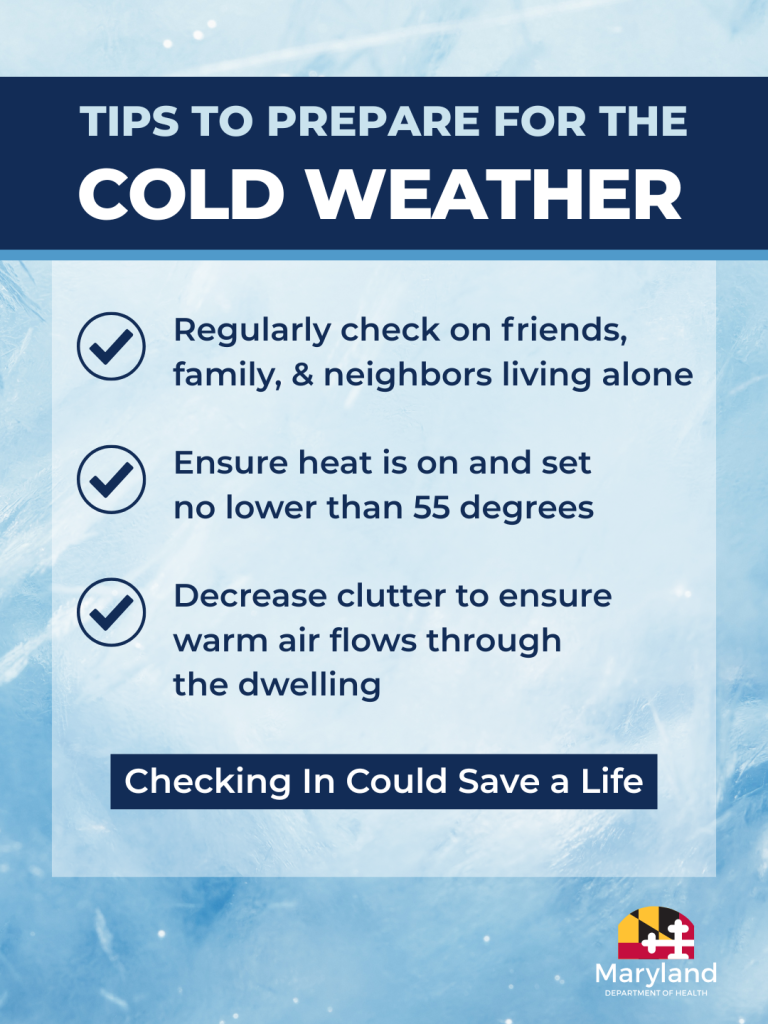 Tips to Prepare for the Cold Weather: Regularly check on friends, family and neighbors living alone. Ensure heat is on and set no lower than 55 degrees. Decrease clutter to ensure warm air flows through the dwelling. Checking in could save a life.